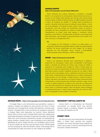 WAZE – https://www.waze.com/pt-BR
Waze é um aplicativo gratuito para smartphones e tablets e
disponível em português, usado para compartilhar informações
sobre a situação do trânsito em tempo real. Criado em 2008, o
aplicativo foi comprado pelo Google em 2013. O Waze pode ser
baixado nos sistemas operacionais Android, iOS e Windows Phone;
para tanto, basta o usuário cadastrar-se para ser um wazer e fazer
parte de uma comunidade. Assim, o aplicativo funciona como uma
rede social, constantemente atualizada com os dados repassados
pelos usuários. Ao ser ativado, o Waze orienta o usuário a traçar a
melhor rota para o seu destino e, ao mesmo tempo, transmite essas
informações a outras pessoas que também acessam o app. Como
o GPS, os dados aparecem na tela ou por meio de um sistema de
voz. Ele ainda permite aos membros da rede trocar informações e
dicas sobre os melhores trajetos, além de alertar sobre acidentes
e congestionamentos. A tela do app é parecida com a de um GPS,
mas a navegação é mais simples e divertida.
MICROSOFT VIRTUAL EARTH 3D
Virtual Earth é a ferramenta da Microsoft
concorrente do Google Earth que permite
acessar mapas e visualizar imagens de satélite
por meio de modelos em 3D.
GOOGLE MAPS – https://www.google.com.br/maps/preview
O Google Maps é uma ferramenta que possibilita o acesso a
mapas e imagens de satélite de vários pontos da Terra. É muito
parecido com o Google Earth. Ambos são gratuitos, contudo, para
acessar o Google Earth, é preciso baixar um programa, enquanto
o Google Maps está disponível na internet. Outra diferença
básica entre os dois é que o Google Earth está mais voltado para
exploração de lugares inusitados no planeta e fora dele. Já o Google
Maps tem como principal característica ajudar na localização de
países, estados, cidades, bairro, ruas e endereços com a descrição
detalhada de como chegar até eles. Um verdadeiro guia on-line.
O serviço dispõe de recursos que permitem maior interatividade
na hora da pesquisa, além de também utilizar a tecnologia 3D na
visualização do mapa, do terreno ou das imagens de satélite.
STREET VIEW
Um dos recursos mais interessantes do Google
Maps, o Street View, permite aos usuários
visualizar com maior precisão locais especíﬁcos
como ruas e casas. O serviço está disponível nas
principais cidades brasileiras.
GOOGLE EARTH
http://www.google.com.br/intl/pt-BR/earth/
Muito diferente dos mapas impressos e estáticos, o Google
Earth é um programa de computador desenvolvido para levar o
usuário a uma viagem pelo planeta sem sair de casa. Sua principal
função é gerar modelos tridimensionais, em 3D, do globo terrestre
a partir de imagens de satélite. O Google Earth possibilita ao
usuário visualizar extensas áreas do planeta, basta digitar o nome
do local desejado. O programa ainda oferece várias opções para
navegação. Com ele, podem ser explorados todos os cantos e
paisagens da Terra, mergulhar no oceano e visitar as profundezas
subaquáticas ou então viajar pelo espaço e conhecer outros
planetas, como Marte. O Google Earth é gratuito e está disponível
para download, mas também é possível assinar uma versão com
mais recursos, o Google Earth Pro.
3D
As imagens em 3D invadiram o cinema e os video games, e a
tecnologia tridimensional também pode ser usada nas representações
gráﬁcas. De forma simpliﬁcada, em uma imagem 3D, as ﬁguras
aparecem em três dimensões: altura, largura e profundidade,
proporcionando maior deﬁnição e melhor visualização.
43
 