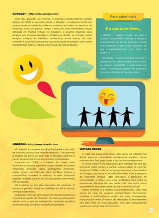 Para ssababer mais
GOOGLE+ – https://plus.google.com/
Uma das gigantes da internet, a empresa estadunidense Google
lançou em 2010 a sua rede social, o Google+. O objetivo inicial era
proporcionar a interação entre os usuários de todos os serviços da
empresa, mas em pouco tempo tornou-se uma ferramenta muito
utilizada no mundo virtual. No Google+, o usuário organiza seus
amigos em círculos temáticos. Podem-se dividir os círculos entre
amigos, colegas de trabalho, conhecidos, entre outros. No site,
também é possível acompanhar as publicações de amigos, bem como
compartilhar fotos e vídeos e participar de comunidades.
LINKEDIN – http://www.linkedin.com
O Linkedin é uma rede social voltada para o mercado
de trabalho, ou seja, uma rede de negócios. O site permite
a criação de perﬁs on-line, mas o principal objetivo é
reunir pessoas em busca de contatos proﬁssionais.
Lançado em 2003, o LinkedIn foi criado para
incentivar a troca de experiências de trabalho, encontrar
empregos, anunciar vagas, acompanhar empresas,
seguir grupos de interesse, além de fazer amigos e
compartilhar imagens e músicas. A rede tornou-se
popular no Brasil a partir de 2010 ao ganhar uma versão
em português.
Os contatos no site são chamados de conexões. O
serviço é gratuito, basta se cadastrar ou então assinar
serviços especíﬁcos.
Algumas empresas já incluíram no processo seletivo a
consulta aos perﬁs do LinkedIn, por isso é preciso estar
atento com o que se compartilha, evitando assuntos
muito pessoais, e manter os perﬁs atualizados.
OUTRAS REDES
A cada dia surge uma nova rede social na internet. No
Brasil, algumas conquistam rapidamente adeptos, outras
mantêm seus ﬁéis seguidores e outras ainda engatinham.
O Orkut (http://www.orkut.com), por exemplo, foi uma das
primeiras redes sociais a ganhar popularidade na internet.
Surgiu em 2004, criada por um engenheiro turco, funcionário
do Google, cujo nome é Orkut Büyükkokten. Com a proposta
de encontrar amigos, fazer amizades e participar de
comunidades, o Orkut virou uma verdadeira febre entre os
internautas. Até hoje tem seu público ﬁel, mas sofre com a
concorrência de outras redes sociais no mundo virtual.
Outro exemplo é a Reddit (www.reddit.com), uma rede
social em que os usuários compartilham informações,
matérias e publicações e votam nas mais interessantes.
Funciona por meio de fóruns de discussão. O site brasileiro
não está entre os mais populares, mas vem conquistando
usuários ao longo dos últimos anos.
E o que quer dizer...
• Stream – página inicial, na qual o
usuário compartilha notícias e visualiza
a publicação de outras pessoas e pode
ﬁcar sabendo o que estão achando de
seu compartilhamento por meio do
botão +1.
• Hangouts – ferramenta que permite a
realização de videoconferências on-line,
ou apenas possibilita o bate-papo em
vídeo. Os hangouts podem ser gravados
e compartilhados em outras redes.
47
 