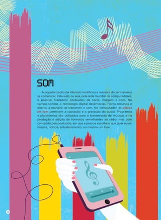 A popularização da internet modiﬁcou a maneira do ser humano
se comunicar. Pela web, ou seja, pela rede mundial de computadores,
é possível transmitir conteúdos de texto, imagem e som. No
campo sonoro, a tecnologia digital desenvolveu novos recursos e
alterou a maneira de transmitir o som. No computador, as placas
de som permitem a captação e a gravação do áudio. Programas
e plataformas são utilizados para a transmissão de músicas e na
produção e edição de formatos semelhantes ao rádio, mas com
conteúdo personalizado, em que a pessoa escolhe o que quer ouvir:
música, notícia, entretenimento, ou mesmo um livro.
SOM
48
 