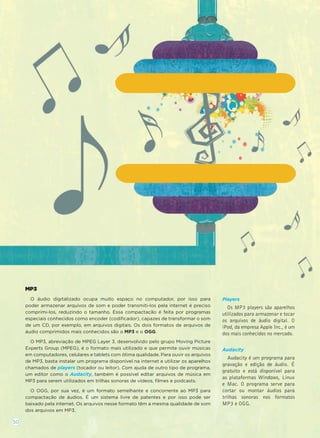 MP3
O áudio digitalizado ocupa muito espaço no computador, por isso para
poder armazenar arquivos de som e poder transmiti-los pela internet é preciso
comprimi-los, reduzindo o tamanho. Essa compactação é feita por programas
especiais conhecidos como encoder (codiﬁcador), capazes de transformar o som
de um CD, por exemplo, em arquivos digitais. Os dois formatos de arquivos de
áudio comprimidos mais conhecidos são o MP3 e o OGG.
O MP3, abreviação de MPEG Layer 3, desenvolvido pelo grupo Moving Picture
Experts Group (MPEG), é o formato mais utilizado e que permite ouvir músicas
em computadores, celulares e tablets com ótima qualidade. Para ouvir os arquivos
de MP3, basta instalar um programa disponível na internet e utilizar os aparelhos
chamados de players (tocador ou leitor). Com ajuda de outro tipo de programa,
um editor como o Audacity, também é possível editar arquivos de música em
MP3 para serem utilizados em trilhas sonoras de vídeos, ﬁlmes e podcasts.
O OGG, por sua vez, é um formato semelhante e concorrente ao MP3 para
compactação de áudios. É um sistema livre de patentes e por isso pode ser
baixado pela internet. Os arquivos nesse formato têm a mesma qualidade de som
dos arquivos em MP3.
Players
Os MP3 players são aparelhos
utilizados para armazenar e tocar
os arquivos de áudio digital. O
iPod, da empresa Apple Inc., é um
dos mais conhecidos no mercado.
Audacity
Audacity é um programa para
gravação e edição de áudio. É
gratuito e está disponível para
as plataformas Windows, Linux
e Mac. O programa serve para
cortar ou montar áudios para
trilhas sonoras nos formatos
MP3 e OGG.
50
 