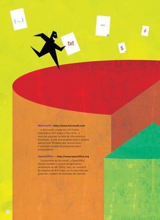 Microsoft – http://www.microsoft.com
A Microsoft, criada em 1975 pelos
empresários Bill Gates e Paul Allen, é
uma das gigantes na área de informática e
tecnologia. Entre seus produtos está o sistema
operacional Windows que revolucionou
o mercado mundial de programas para
computadores.
OpenOffice – http://www.openoffice.org
Concorrente da Microsoft, o OpenOfﬁce
oferece também o pacote de aplicativos
semelhante ao MS Ofﬁce, mas, ao contrário
da empresa de Bill Gates, as ferramentas são
gratuitas e podem ser baixadas da internet.
52
 