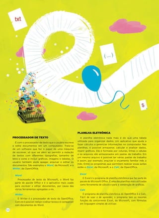 PROCESSADOR DE TEXTO
É com o processador de texto que o usuário escreve
e edita documentos em um computador. Trata-se
de um software que faz o papel de uma máquina
de escrever, só que vai além ao permitir a redação
de textos com diferentes tipograﬁas, tamanho de
letra e cores e incluir gráﬁcos, imagens e tabelas. O
usuário também pode apagar, arquivar e editar os
documentos. São exemplos o Word, da Microsoft, e o
Writer, da OpenOffice.
Word
Processador de texto da Microsoft, o Word faz
parte do pacote Ofﬁce e é o aplicativo mais usado
para escrever e editar documentos, por causa das
várias ferramentas agregadas a ele.
Writer
O Writer é o processador de texto da OpenOfﬁce.
Com ele é possível redigir e editar textos e é compatível
com documentos do Word.
PLANILHA ELETRÔNICA
A planilha eletrônica nada mais é do que uma tabela
utilizada para organizar dados. Um aplicativo que ajuda a
fazer cálculos e gerenciar informações no computador. Nas
planilhas, é possível armazenar, calcular e analisar dados,
inserir gráﬁcos. Ela é formada por colunas, linhas e células
e os arquivos são armazenados em pastas de trabalho. Em
um mesmo arquivo é possível ter várias pastas de trabalho
e assim, por exemplo, arquivar o orçamento familiar mês a
mês. Entre os programas que permitem realizar essas ações
estão o Excel, da Microsoft, e o Calc, da OpenOffice.
Excel
O Excel é o programa de planilha eletrônica que faz parte do
pacote do Microsoft Ofﬁce. É uma das planilhas mais utilizadas
como ferramenta de cálculo e para a construção de gráﬁcos.
Calc
O programa de planilha eletrônica do OpenOfﬁce é o Calc.
Fácil de usar e de aprender, o programa tem as mesmas
funções da concorrente Excel, da Microsoft, com fórmulas
em linguagem simples de utilizar.
54
 