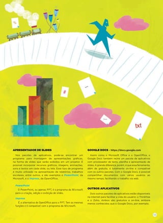 APRESENTADOR DE SLIDES
Nos pacotes de aplicativos, pode-se encontrar um
programa para montagem de apresentações gráﬁcas,
na forma de slides que serão exibidos em um projetor. É
possível incorporar recursos gráﬁcos, imagens, animações,
sons e textos em cada slide, ou tela. Esse tipo de programa
é muito utilizado na apresentação de relatórios, trabalhos
escolares, entre outros, e são exemplos o PowerPoint, da
Microsoft, e o Impress, da OpenOffice.
PowerPoint
O PowerPoint, ou apenas PPT, é o programa da Microsoft
para a criação, edição e exibição de slides.
Impress
É a alternativa do OpenOfﬁce para o PPT. Tem as mesmas
funções e é compatível com o programa da Microsoft.
GOOGLE DOCS - https://docs.google.com
Assim como o Microsoft Office e o OpenOffice, o
Google Docs também reúne um pacote de aplicativos
com processador de texto, planilha e apresentação de
slides. A grande diferença, porém, é que essa ferramenta,
além de gratuita, é totalmente on-line e compatível
com os outros pacotes. Com o Google Docs, é possível
compartilhar documentos com vários usuários ao
mesmo tempo, facilitando o trabalho via web.
OUTROS APLICATIVOS
Dois outros pacotes de aplicativos estão disponíveis
na internet para facilitar a vida do usuário: o Thinkfree
e o Zoho. Ambos são gratuitos e on-line, embora
menos conhecidos que o Google Docs, por exemplo.
55
 