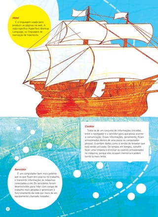Servidor
É um computador bem mais potente
que os que ﬁcam em casa ou no trabalho,
e transmite informações às máquinas
conectadas a ele. Os servidores foram
desenvolvidos para lidar com cargas de
trabalho mais pesadas e gerenciam o
funcionamento da rede por meio de um
equipamento chamado roteador.
Html
É a linguagem usada para
produzir as páginas na web. A
sigla signiﬁca HyperText Markup
Language, ou linguagem de
marcação de hipertexto.
Cookie
Trata-se de um conjunto de informações trocadas
entre o navegador e o servidor para que possa ocorrer
a comunicação. Essas informações, geralmente, ﬁcam
armazenadas dentro de uma pasta no computador
pessoal. Guardam dados como a versão do browser que
está sendo utilizada. De tempos em tempos, convém
fazer uma limpeza e eliminar os cookies armazenados
na máquina, porque eles ocupam memória e podem
torná-la mais lenta.
4
 