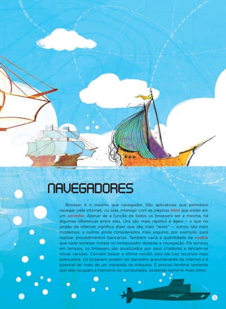 Browser é o mesmo que navegador. São aplicativos que permitem
navegar pela internet, ou seja, interagir com as páginas html que estão em
um servidor. Apesar de a função de todos os browsers ser a mesma, há
algumas diferenças entre eles. Uns são mais rápidos e ágeis – o que no
jargão da internet signiﬁca dizer que são mais “leves” –, outros são mais
modernos, e outros ainda considerados mais seguros, por exemplo, para
realizar procedimentos bancários. Também varia a quantidade de cookie
que cada browser instala no computador durante a navegação. De tempos
em tempos, os browsers são atualizados por seus criadores e lançam-se
novas versões. Convém baixar a última versão, pois ela traz recursos mais
avançados. Os browsers podem ser baixados gratuitamente da internet e é
possível ter mais de um instalado na máquina. É preciso lembrar somente
que eles ocupam a memória do computador, podendo torná-lo mais lento.
NAVEGADORES
5
 