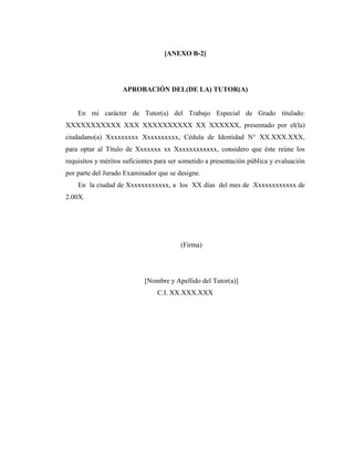 [ANEXO B-2]




                    APROBACIÓN DEL(DE LA) TUTOR(A)


    En mi carácter de Tutor(a) del Trabajo Especial de Grado titulado:
XXXXXXXXXXX XXX XXXXXXXXXX XX XXXXXX, presentado por el(la)
ciudadano(a) Xxxxxxxxx Xxxxxxxxxx, Cédula de Identidad N° XX.XXX.XXX,
para optar al Título de Xxxxxxx xx Xxxxxxxxxxxx, considero que éste reúne los
requisitos y méritos suficientes para ser sometido a presentación pública y evaluación
por parte del Jurado Examinador que se designe.
    En la ciudad de Xxxxxxxxxxxx, a los XX días del mes de Xxxxxxxxxxxx de
2.00X.




                                         (Firma)




                            [Nombre y Apellido del Tutor(a)]
                                C.I. XX.XXX.XXX
 