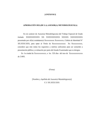 [ANEXO B-3]




       APROBACIÓN DEL(DE LA) ASESOR(A) METODOLÓGICO(A)



       En mi carácter de Asesor(a) Metodológico(a) del Trabajo Especial de Grado
titulado:   XXXXXXXXXX        XX    XXXXXXXXXX          XXXXX       XXXXXXXXX
presentado por el(la) ciudadano(a) Xxxxxxxxxx Xxxxxxxxx, Cédula de Identidad N°
XX.XXX.XXX, para optar al Título de Xxxxxxxxxxxxxx              Xx Xxxxxxxxxxx,
considero que éste reúne los requisitos y méritos suficientes para ser sometido a
presentación pública y evaluación por parte del Jurado Examinador que se designe.
    En la ciudad de Xxxxxxxxxxxx, a los XX días del mes de Xxxxxxxxxxxxxx
de 2.00X.




                                        (Firma)




                  [Nombre y Apellido del Asesor(a) Metodológico(a)]
                                   C.I. XX.XXX.XXX
 