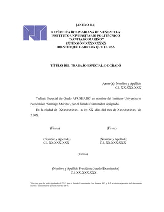 [ANEXO B-4]

                     REPÚBLICA BOLIVARIANA DE VENEZUELA
                     INSTITUTO UNIVERSITARIO POLITÉCNICO
                              “SANTIAGO MARIÑO”
                            EXTENSIÓN XXXXXXXXX
                        IDENTIFIQUE CARRERA QUE CURSA




                    TÍTULO DEL TRABAJO ESPECIAL DE GRADO




                                                                          Autor(a): Nombre y Apellido
                                                                                   C.I. XX.XXX.XXX


      Trabajo Especial de Grado APROBADO1 en nombre del Instituto Universitario
Politécnico “Santiago Mariño”, por el Jurado Examinador designado.
      En la ciudad de Xxxxxxxxxxx, a los XX días del mes de Xxxxxxxxxxx de
2.00X.



                    (Firma)                                                    (Firma)


             (Nombre y Apellido)                                        (Nombre y Apellido)
             C.I. XX.XXX.XXX                                            C.I. XX.XXX.XXX


                                                 (Firma)



                      (Nombre y Apellido Presidente Jurado Examinador)
                                  C.I. XX.XXX.XXX


1
 Una vez que ha sido Aprobado el TEG por el Jurado Examinador, los Anexos B.2 y B-3 se desincorporarán del documento
escrito y se sustituirán por este Anexo (B-4).
 