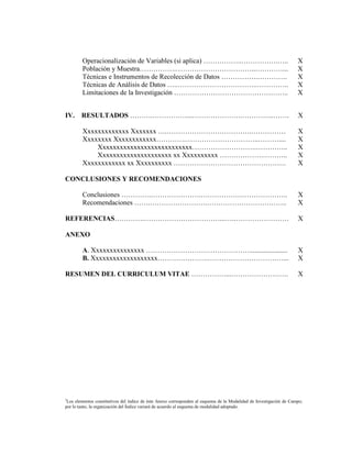 Operacionalización de Variables (si aplica) ……………..…………….…..                                                 X
        Población y Muestra…………….……………………………..…………...                                                                X
        Técnicas e Instrumentos de Recolección de Datos …………….………….                                                  X
        Técnicas de Análisis de Datos …..……………………………..…………..                                                         X
        Limitaciones de la Investigación …………………………………………..                                                          X


IV.     RESULTADOS ……….……………...………………….…………..…….                                                                     X

        Xxxxxxxxxxxxx Xxxxxxx ….……………………………….……………                                                                   X
        Xxxxxxxx Xxxxxxxxxxxx………….…………………………..………....                                                                X
            Xxxxxxxxxxxxxxxxxxxxxxxxxxx……………………….…………..                                                              X
            Xxxxxxxxxxxxxxxxxxxxx xx Xxxxxxxxxx ……………….………..                                                         X
        Xxxxxxxxxxxx xx Xxxxxxxxxx ………………………………………….                                                                 X

CONCLUSIONES Y RECOMENDACIONES

        Conclusiones ………….………………….………………………………..                                                                     X
        Recomendaciones …….…………………….……………………………..                                                                    X

REFERENCIAS………….……………………………...….……………………                                                                             X

ANEXO

        A. Xxxxxxxxxxxxxxx ………………………………………......................                                                     X
        B. Xxxxxxxxxxxxxxxxxxx………………….……………………………...                                                                 X

RESUMEN DEL CURRICULUM VITAE ……………...…………………….                                                                       X




3
                                                       [ANEXO B-7]
 Los elementos constitutivos del índice de éste Anexo corresponden al esquema de la Modalidad de Investigación de Campo;
por lo tanto, la organización del Índice variará de acuerdo al esquema de modalidad adoptado.
 