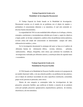 Trabajo Especial de Grado en la
                      Modalidad de Investigación Documental


      El Trabajo Especial de Grado basado en la Modalidad de Investigación
Documental consiste en el estudio de un problema con el objeto de ampliar y
profundizar el conocimiento inherente a su naturaleza, el cual está contenido en
diversas fuentes documentales.
     La originalidad del TEG en esta modalidad debe reflejarse en el enfoque, criterios,
conceptos, conclusiones y recomendaciones referidos por el autor y, según los objetivos
a lograr, podrá ser de tipo: comparativo, análisis crítico de problemas teórico-prácticos,
revisión crítica del estado del conocimiento en determinados         campos del saber,
elaboración de modelos, y otros.
      En la investigación documental la estrategia del autor se basa en el análisis de
diferentes fuentes de       información (libros,      revistas, informes,       películas,
audiocassettes, dibujos, fotografías, entre otras), que contienen los resultados de
investigaciones realizadas por diferentes autores y constituyen datos de segunda mano
o secundarios.


                          Trabajo Especial de Grado en la
                          Modalidad de Proyecto Factible


      El TEG basado en la Modalidad de Proyecto Factible consiste en la propuesta de
un modelo funcional viable, o de una solución posible a un problema de tipo práctico,
con el objeto de satisfacer necesidades de entes específicos (institución, comunidad,
grupo social, persona en particular, entre otros).
      Dentro de esta categoría se contemplan todas las investigaciones de tipo
proyectiva -proyectos factibles- que conllevan al diseño o creación de un producto
como por ejemplo, proyectos: agropecuarios, arquitectónicos, químicos, de sistemas,
electrónicos y de otra naturaleza.
 