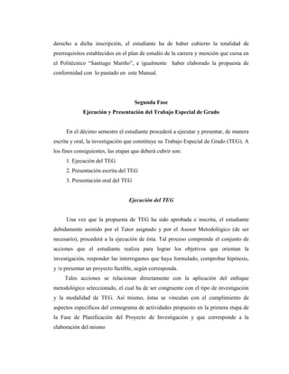 derecho a dicha inscripción, el estudiante ha de haber cubierto la totalidad de
prerrequisitos establecidos en el plan de estudio de la carrera y mención que cursa en
el Politécnico “Santiago Mariño”, e igualmente haber elaborado la propuesta de
conformidad con lo pautado en este Manual.




                                    Segunda Fase
             Ejecución y Presentación del Trabajo Especial de Grado


     En el décimo semestre el estudiante procederá a ejecutar y presentar, de manera
escrita y oral, la investigación que constituye su Trabajo Especial de Grado (TEG). A
los fines consiguientes, las etapas que deberá cubrir son:
     1. Ejecución del TEG
     2. Presentación escrita del TEG
     3. Presentación oral del TEG


                                  Ejecución del TEG


     Una vez que la propuesta de TEG ha sido aprobada e inscrita, el estudiante
debidamente asistido por el Tutor asignado y por el Asesor Metodológico (de ser
necesario), procederá a la ejecución de ésta. Tal proceso comprende el conjunto de
acciones que el estudiante realiza para lograr los objetivos que orientan la
investigación, responder las interrogantes que haya formulado, comprobar hipótesis,
y /o presentar un proyecto factible, según corresponda.
     Tales acciones se relacionan directamente con la aplicación del enfoque
metodológico seleccionado, el cual ha de ser congruente con el tipo de investigación
y la modalidad de TEG. Así mismo, éstas se vinculan con el cumplimiento de
aspectos específicos del cronograma de actividades propuesto en la primera etapa de
la Fase de Planificación del Proyecto de Investigación y que corresponde a la
elaboración del mismo
 