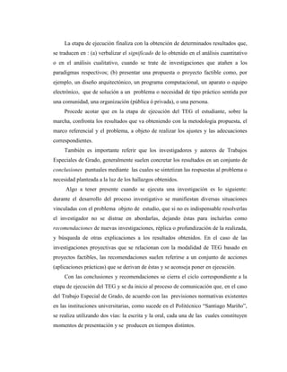 La etapa de ejecución finaliza con la obtención de determinados resultados que,
se traducen en : (a) verbalizar el significado de lo obtenido en el análisis cuantitativo
o en el análisis cualitativo, cuando se trate de investigaciones que atañen a los
paradigmas respectivos; (b) presentar una propuesta o proyecto factible como, por
ejemplo, un diseño arquitectónico, un programa computacional, un aparato o equipo
electrónico, que de solución a un problema o necesidad de tipo práctico sentida por
una comunidad, una organización (pública ó privada), o una persona.
     Procede acotar que en la etapa de ejecución del TEG el estudiante, sobre la
marcha, confronta los resultados que va obteniendo con la metodología propuesta, el
marco referencial y el problema, a objeto de realizar los ajustes y las adecuaciones
correspondientes.
     También es importante referir que los investigadores y autores de Trabajos
Especiales de Grado, generalmente suelen concretar los resultados en un conjunto de
conclusiones puntuales mediante las cuales se sintetizan las respuestas al problema o
necesidad planteada a la luz de los hallazgos obtenidos.
     Algo a tener presente cuando se ejecuta una investigación es lo siguiente:
durante el desarrollo del proceso investigativo se manifiestan diversas situaciones
vinculadas con el problema objeto de estudio, que si no es indispensable resolverlas
el investigador no se distrae en abordarlas, dejando éstas para incluirlas como
recomendaciones de nuevas investigaciones, réplica o profundización de la realizada,
y búsqueda de otras explicaciones a los resultados obtenidos. En el caso de las
investigaciones proyectivas que se relacionan con la modalidad de TEG basado en
proyectos factibles, las recomendaciones suelen referirse a un conjunto de acciones
(aplicaciones prácticas) que se derivan de éstas y se aconseja poner en ejecución.
     Con las conclusiones y recomendaciones se cierra el ciclo correspondiente a la
etapa de ejecución del TEG y se da inicio al proceso de comunicación que, en el caso
del Trabajo Especial de Grado, de acuerdo con las previsiones normativas existentes
en las instituciones universitarias, como sucede en el Politécnico “Santiago Mariño”,
se realiza utilizando dos vías: la escrita y la oral, cada una de las cuales constituyen
momentos de presentación y se producen en tiempos distintos.
 