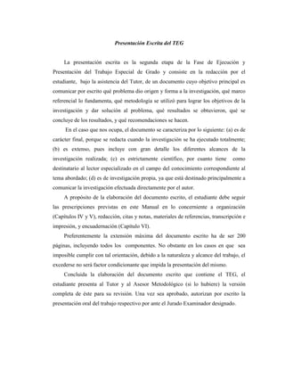 Presentación Escrita del TEG


     La presentación escrita es la segunda etapa de la Fase de Ejecución y
Presentación del Trabajo Especial de Grado y consiste en la redacción por el
estudiante, bajo la asistencia del Tutor, de un documento cuyo objetivo principal es
comunicar por escrito qué problema dio origen y forma a la investigación, qué marco
referencial lo fundamenta, qué metodología se utilizó para lograr los objetivos de la
investigación y dar solución al problema, qué resultados se obtuvieron, qué se
concluye de los resultados, y qué recomendaciones se hacen.
     En el caso que nos ocupa, el documento se caracteriza por lo siguiente: (a) es de
carácter final, porque se redacta cuando la investigación se ha ejecutado totalmente;
(b) es extenso, pues incluye con gran detalle los diferentes alcances de la
investigación realizada; (c) es estrictamente científico, por cuanto tiene        como
destinatario al lector especializado en el campo del conocimiento correspondiente al
tema abordado; (d) es de investigación propia, ya que está destinado principalmente a
comunicar la investigación efectuada directamente por el autor.
     A propósito de la elaboración del documento escrito, el estudiante debe seguir
las prescripciones previstas en este Manual en lo concerniente a organización
(Capítulos IV y V), redacción, citas y notas, materiales de referencias, transcripción e
impresión, y encuadernación (Capítulo VI).
     Preferentemente la extensión máxima del documento escrito ha de ser 200
páginas, incluyendo todos los componentes. No obstante en los casos en que sea
imposible cumplir con tal orientación, debido a la naturaleza y alcance del trabajo, el
excederse no será factor condicionante que impida la presentación del mismo.
     Concluida la elaboración del documento escrito que contiene el TEG, el
estudiante presenta al Tutor y al Asesor Metodológico (si lo hubiere) la versión
completa de éste para su revisión. Una vez sea aprobado, autorizan por escrito la
presentación oral del trabajo respectivo por ante el Jurado Examinador designado.
 