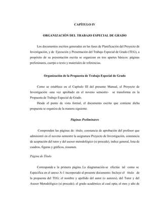 CAPÍTULO IV


          ORGANIZACIÓN DEL TRABAJO ESPECIAL DE GRADO


     Los documentos escritos generados en las fases de Planificación del Proyecto de
Investigación, y de Ejecución y Presentación del Trabajo Especial de Grado (TEG), a
propósito de su presentación escrita se organizan en tres apartes básicos: páginas
preliminares, cuerpo o texto y materiales de referencias.



           Organización de la Propuesta de Trabajo Especial de Grado


     Como se establece en el Capítulo III del presente Manual, el Proyecto de
Investigación -una vez aprobado en el noveno semestre-            se transforma en la
Propuesta de Trabajo Especial de Grado.
     Desde el punto de vista formal, el documento escrito que contiene dicha
propuesta se organiza de la manera siguiente.


                                Páginas Preliminares


      Comprenden las páginas de: título, constancia de aprobación del profesor que
administró en el noveno semestre la asignatura Proyecto de Investigación, constancia
de aceptación del tutor y del asesor metodológico (si procede), índice general, lista de
cuadros, figuras y gráficos, resumen.

Página de Título


     Corresponde a la primera página. La diagramación se efectúa tal como se
Especifica en el anexo A-1 incorporado al presente documento. Incluye el título de
la propuesta del TEG; el nombre y apellido del autor (o autores), del Tutor y del
Asesor Metodológico (si procede); el grado académico al cual opta; el mes y año de
 