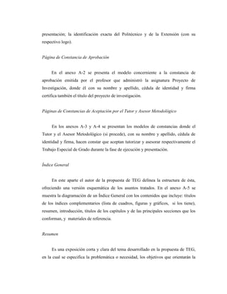 presentación; la identificación exacta del Politécnico y de la Extensión (con su
respectivo logo).


Página de Constancia de Aprobación


     En el anexo A-2 se presenta el modelo concerniente a la constancia de
aprobación emitida por el profesor que administró la asignatura Proyecto de
Investigación, donde él con su nombre y apellido, cédula de identidad y firma
certifica también el título del proyecto de investigación.


Páginas de Constancias de Aceptación por el Tutor y Asesor Metodológico


     En los anexos A-3 y A-4 se presentan los modelos de constancias donde el
Tutor y el Asesor Metodológico (si procede), con su nombre y apellido, cédula de
identidad y firma, hacen constar que aceptan tutorizar y asesorar respectivamente el
Trabajo Especial de Grado durante la fase de ejecución y presentación.


Índice General


     En este aparte el autor de la propuesta de TEG delínea la estructura de ésta,
ofreciendo una versión esquemática de los asuntos tratados. En el anexo A-5 se
muestra la diagramación de un Índice General con los contenidos que incluye: títulos
de los índices complementarios (lista de cuadros, figuras y gráficos, si los tiene),
resumen, introducción, títulos de los capítulos y de las principales secciones que los
conforman, y materiales de referencia.


Resumen


     Es una exposición corta y clara del tema desarrollado en la propuesta de TEG,
en la cual se especifica la problemática o necesidad, los objetivos que orientarán la
 