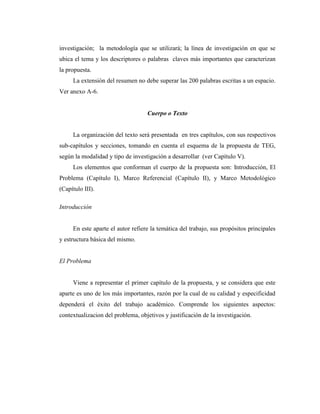 investigación; la metodología que se utilizará; la línea de investigación en que se
ubica el tema y los descriptores o palabras claves más importantes que caracterizan
la propuesta.
     La extensión del resumen no debe superar las 200 palabras escritas a un espacio.
Ver anexo A-6.


                                   Cuerpo o Texto


     La organización del texto será presentada en tres capítulos, con sus respectivos
sub-capítulos y secciones, tomando en cuenta el esquema de la propuesta de TEG,
según la modalidad y tipo de investigación a desarrollar (ver Capítulo V).
     Los elementos que conforman el cuerpo de la propuesta son: Introducción, El
Problema (Capítulo I), Marco Referencial (Capítulo II), y Marco Metodológico
(Capítulo III).

Introducción


     En este aparte el autor refiere la temática del trabajo, sus propósitos principales
y estructura básica del mismo.


El Problema


     Viene a representar el primer capítulo de la propuesta, y se considera que este
aparte es uno de los más importantes, razón por la cual de su calidad y especificidad
dependerá el éxito del trabajo académico. Comprende los siguientes aspectos:
contextualizacion del problema, objetivos y justificación de la investigación.
 