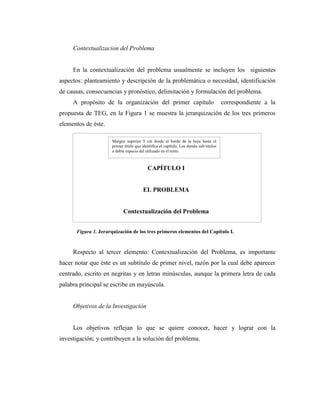 Contextualizacion del Problema


     En la contextualización del problema usualmente se incluyen los siguientes
aspectos: planteamiento y descripción de la problemática o necesidad, identificación
de causas, consecuencias y pronóstico, delimitación y formulación del problema.
     A propósito de la organización del primer capítulo                                 correspondiente a la
propuesta de TEG, en la Figura 1 se muestra la jerarquización de los tres primeros
elementos de éste.

                      Margen superior 5 cm desde el borde de la hoja hasta el
                      primer título que identifica el capítulo. Los demás sub-títulos
                      a doble espacio del utilizado en el texto.



                                           CAPÍTULO I


                                        EL PROBLEMA


                            Contextualización del Problema


      Figura 1. Jerarquización de los tres primeros elementos del Capítulo I.


     Respecto al tercer elemento: Contextualización del Problema, es importante
hacer notar que éste es un subtítulo de primer nivel, razón por la cual debe aparecer
centrado, escrito en negritas y en letras minúsculas, aunque la primera letra de cada
palabra principal se escribe en mayúscula.


     Objetivos de la Investigación


     Los objetivos reflejan lo que se quiere conocer, hacer y lograr con la
investigación; y contribuyen a la solución del problema.
 