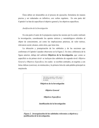 Éstos deben ser alcanzables en el proceso de ejecución, formularse de manera
precisa y ser redactados en infinitivo, con verbos regulares.               En esta parte del
Capítulo I se han de especificar el objetivo general y los objetivos específicos.


     Justificación de la Investigación


     En esta parte el autor de la propuesta expresa las razones por la cuales realizará
la investigación, considerando los aportes teóricos y metodológicos referidos al
objeto de conocimiento, así como las implicaciones prácticas, de valor teórico,
relevancia social, alcance, entre otros, que tiene ésta.
     La ubicación y jerarquización de los subtítulos y de las secciones que
conforman el Capítulo I pueden observarse en la Figura 2. En ésta a diferencia de la
figura anterior, debajo del subtítulo Objetivos de la Investigación, que -como se
especificó es de primer nivel- se incluyen dos subtítulos de segundo nivel: Objetivo
General y Objetivos Específicos, los cuales se escriben centrados, en negritas y con
letras itálicas (cursivas), en minúsculas y la primera letra de cada palabra principal en
mayúscula.



                                 Sub-títulos separados a doble espacio
                                 del utilizado en el texto., no en inicio
                                 de página.

                              Objetivos de la Investigación


                                     Objetivo General


                                  Objetivos Específicos


                            Justificación de la Investigación




       Figura 2. Jerarquización de los subtítulos referentes a objetivos y
       justificación de la investigación.



        Objetivos General
 
