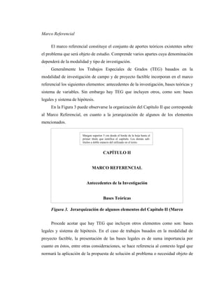 Marco Referencial

     El marco referencial constituye el conjunto de aportes teóricos existentes sobre
el problema que será objeto de estudio. Comprende varios apartes cuya denominación
dependerá de la modalidad y tipo de investigación.
     Generalmente los Trabajos Especiales de Grados (TEG) basados en la
modalidad de investigación de campo y de proyecto factible incorporan en el marco
referencial los siguientes elementos: antecedentes de la investigación, bases teóricas y
sistema de variables. Sin embargo hay TEG que incluyen otros, como son: bases
legales y sistema de hipótesis.
     En la Figura 3 puede observarse la organización del Capítulo II que corresponde
al Marco Referencial, en cuanto a la jerarquización de algunos de los elementos
mencionados.

                        Margen superior 5 cm desde el borde de la hoja hasta el
                        primer título que ientifica el capítulo. Los demás sub-
                        títulos a doble espacio del utilizado en el texto.


                                        CAPÍTULO II


                               MARCO REFERENCIAL


                           Antecedentes de la Investigación


                                        Bases Teóricas

     Figura 3. Jerarquización de algunos elementos del Capítulo II (Marco
     Referencial).              Bases Legales

     Procede acotar que hay TEG que incluyen otros elementos como son: bases
legales y sistema de hipótesis. En el caso de trabajos basados en la modalidad de
proyecto factible, la presentación de las bases legales es de suma importancia por
cuanto en éstos, entre otras consideraciones, se hace referencia al contexto legal que
normará la aplicación de la propuesta de solución al problema o necesidad objeto de
 