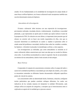 estudio. En los fundamentados en la modalidad de investigación de campo donde el
autor busca verificar hipótesis, en el marco referencial suele incorporarse también una
sección denominada sistema de hipótesis.



      Antecedentes de la Investigación


     El marco referencial debe iniciarse con una exposición de investigaciones
previamente realizadas vinculadas directa o indirectamente al problema o necesidad
planteada, y que representan un aporte para el estudio que aspira realizar el autor de
la propuesta de TEG. En relación con esto último, es importante tener presente que tal
alcance no consiste solo en hacer una reseña esquemática de ellas, sino que es
necesario determinar su contribución en cuanto a: ampliar el panorama sobre el
estado actual del problema o necesidad; clarificar ideas sobre las variables a estudiar,
las hipótesis a formular (si procede), la metodología a utilizar, y otros aspectos.
     Las investigaciones ya realizadas, que como antecedentes se incluirán en el
marco referencial, deben caracterizarse por tener una data que no exceda los últimos
cinco años. A esta última recomendación se aúna lo siguiente: han de ser presentados
un mínimo de tres antecedentes, desde el más reciente al más antiguo.


     Bases Teóricas


     Comprenden el conjunto de conocimientos existentes sobre el campo del saber o
sector de la realidad (el problema o necesidad) que será objeto de estudio, y los cuales
se encuentran contenidos en diferentes fuentes documentales reflejando específicos
puntos de vista de los autores.
     Los conocimiento sobre un determinado hecho, fenómeno, situación, configuran
teorías particulares que pueden constituir enfoques diferentes, los cuales son
indicativos de las variadas maneras de interpretar la realidad. Obviamente, cada
enfoque utiliza un conjunto de categorías y conceptos que al interconectarse entre sí
explicarán un aspecto de la realidad que se procura conocer.
 