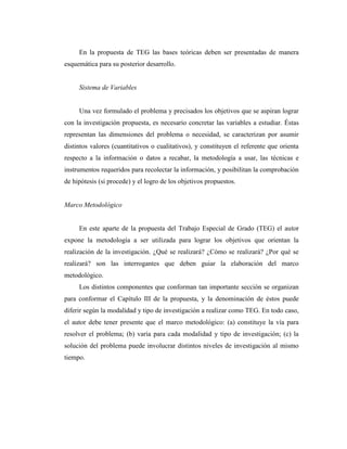 En la propuesta de TEG las bases teóricas deben ser presentadas de manera
esquemática para su posterior desarrollo.


     Sistema de Variables


     Una vez formulado el problema y precisados los objetivos que se aspiran lograr
con la investigación propuesta, es necesario concretar las variables a estudiar. Éstas
representan las dimensiones del problema o necesidad, se caracterizan por asumir
distintos valores (cuantitativos o cualitativos), y constituyen el referente que orienta
respecto a la información o datos a recabar, la metodología a usar, las técnicas e
instrumentos requeridos para recolectar la información, y posibilitan la comprobación
de hipótesis (si procede) y el logro de los objetivos propuestos.


Marco Metodológico


     En este aparte de la propuesta del Trabajo Especial de Grado (TEG) el autor
expone la metodología a ser utilizada para lograr los objetivos que orientan la
realización de la investigación. ¿Qué se realizará? ¿Cómo se realizará? ¿Por qué se
realizará? son las interrogantes que deben guiar la elaboración del marco
metodológico.
     Los distintos componentes que conforman tan importante sección se organizan
para conformar el Capítulo III de la propuesta, y la denominación de éstos puede
diferir según la modalidad y tipo de investigación a realizar como TEG. En todo caso,
el autor debe tener presente que el marco metodológico: (a) constituye la vía para
resolver el problema; (b) varía para cada modalidad y tipo de investigación; (c) la
solución del problema puede involucrar distintos niveles de investigación al mismo
tiempo.
 