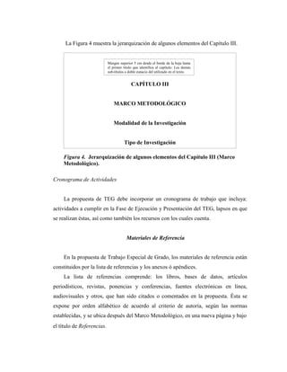 La Figura 4 muestra la jerarquización de algunos elementos del Capítulo III.


                            Margen superior 5 cm desde el borde de la hoja hasta
                            el primer título que identifica el capítulo. Los demás
                            sub-títulos a doble espacio del utilizado en el texto.


                                           CAPÍTULO III


                                MARCO METODOLÓGICO


                               Modalidad de la Investigación


                                      Tipo de Investigación

    Figura 4. Jerarquización de algunos elementos del Capítulo III (Marco
    Metodológico).              Bases Legales


Cronograma de Actividades


     La propuesta de TEG debe incorporar un cronograma de trabajo que incluya:
actividades a cumplir en la Fase de Ejecución y Presentación del TEG, lapsos en que
se realizan éstas, así como también los recursos con los cuales cuenta.


                                        Materiales de Referencia


     En la propuesta de Trabajo Especial de Grado, los materiales de referencia están
constituidos por la lista de referencias y los anexos ó apéndices.
     La lista de referencias comprende: los libros, bases de datos, artículos
periodísticos, revistas, ponencias y conferencias, fuentes electrónicas en línea,
audiovisuales y otros, que han sido citados o comentados en la propuesta. Ésta se
expone por orden alfabético de acuerdo al criterio de autoría, según las normas
establecidas, y se ubica después del Marco Metodológico, en una nueva página y bajo
el título de Referencias.
 