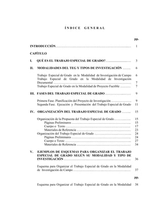 ÍNDICE         GENERAL


                                                                             pp.

INTRODUCCIÓN…………………………………………………………...…                                       1

CAPÍTULO

I.    QUÉ ES EL TRABAJO ESPECIAL DE GRADO?….......................….         3

II.   MODALIDADES DEL TEG Y TIPOS DE INVESTIGACIÓN ……..                      6

      Trabajo Especial de Grado en la Modalidad de Investigación de Campo    6
      Trabajo Especial de Grado en la Modalidad de Investigación
      Documental …………………………….………...……..…………………                               7
      Trabajo Especial de Grado en la Modalidad de Proyecto Factible ….……    7

III. FASES DEL TRABAJO ESPECIAL DE GRADO ……………...…….                         9

      Primera Fase. Planificación del Proyecto de Investigación ……………….       9
      Segunda Fase. Ejecución y Presentación del Trabajo Especial de Grado   11

IV.   ORGANIZACIÓN DEL TRABAJO ESPECIAL DE GRADO ……...                       15

      Organización de la Propuesta del Trabajo Especial de Grado………...…..    15
           Páginas Preliminares ………………………………………………..                         15
           Cuerpo o Texto …………………………………………………….                              17
           Materiales de Referencia ……………………………………………                        23
      Organización del Trabajo Especial de Grado ……………………………..               24
           Páginas Preliminares ………………………………………………..                         24
           Cuerpo o Texto ……………………………………………………...                            27
           Materiales de Referencia ……………………………………………                        34

V.    EJEMPLOS DE ESQUEMAS PARA ORGANIZAR EL TRABAJO
      ESPECIAL DE GRADO SEGÚN SU MODALIDAD Y TIPO DE
      INVESTIGACIÓN ……………………………………….……………...                                 36

      Esquema para Organizar el Trabajo Especial de Grado en la Modalidad
      de Investigación de Campo ……………………….…………………..….                        37

                                                                             pp.

      Esquema para Organizar el Trabajo Especial de Grado en la Modalidad    38
 