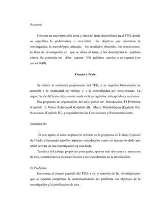 Resumen


     Consiste en una exposición corta y clara del tema desarrollado en el TEG, donde
se especifica la problemática o necesidad;            los objetivos que orientaron la
investigación; la metodología utilizada;    los resultados obtenidos; las conclusiones;
la línea de investigación en que se ubica el tema, y los descriptores o palabras
claves. Su extensión no      debe superar 300 palabras escritas a un espacio (ver
anexo B-10).


                                     Cuerpo o Texto


     Se refiere al contenido propiamente del TEG, y se organiza básicamente en
atención a la modalidad del trabajo y a la especificidad del tema tratado. La
organización del texto mayormente usada es la de capítulos, subcapítulos y secciones.
     Una propuesta de organización del texto puede ser: Introducción, El Problema
(Capítulo I), Marco Referencial (Capítulo II), Marco Metodológico (Capítulo III),
Resultados (Capítulo IV), y seguidamente las Conclusiones y Recomendaciones.


Introducción


      En este aparte el autor ampliará lo referido en la propuesta de Trabajo Especial
de Grado, eliminando aquellos aspectos considerados como no necesarios dado que
ahora se trata de una investigación ya concluída.
     Temática del trabajo, propósitos principales, aportes más relevantes y estructura
de éste, constituirán los alcances básicos a ser considerados en la introducción.


El Problema
     Constituye el primer capítulo del TEG, y en la mayoría de las investigaciones
que se ejecutan comprende la contextualización del problema, los objetivos de la
investigación y la justificación de ésta.
 