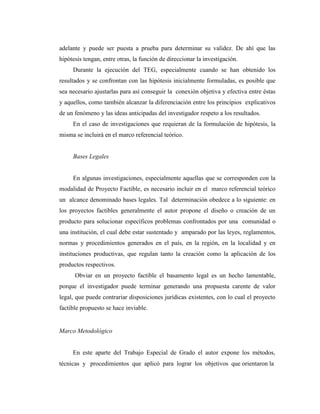 adelante y puede ser puesta a prueba para determinar su validez. De ahí que las
hipótesis tengan, entre otras, la función de direccionar la investigación.
     Durante la ejecución del TEG, especialmente cuando se han obtenido los
resultados y se confrontan con las hipótesis inicialmente formuladas, es posible que
sea necesario ajustarlas para así conseguir la conexión objetiva y efectiva entre éstas
y aquellos, como también alcanzar la diferenciación entre los principios explicativos
de un fenómeno y las ideas anticipadas del investigador respeto a los resultados.
     En el caso de investigaciones que requieran de la formulación de hipótesis, la
misma se incluirá en el marco referencial teórico.


     Bases Legales


     En algunas investigaciones, especialmente aquellas que se corresponden con la
modalidad de Proyecto Factible, es necesario incluir en el marco referencial teórico
un alcance denominado bases legales. Tal determinación obedece a lo siguiente: en
los proyectos factibles generalmente el autor propone el diseño o creación de un
producto para solucionar específicos problemas confrontados por una comunidad o
una institución, el cual debe estar sustentado y amparado por las leyes, reglamentos,
normas y procedimientos generados en el país, en la región, en la localidad y en
instituciones productivas, que regulan tanto la creación como la aplicación de los
productos respectivos.
      Obviar en un proyecto factible el basamento legal es un hecho lamentable,
porque el investigador puede terminar generando una propuesta carente de valor
legal, que puede contrariar disposiciones jurídicas existentes, con lo cual el proyecto
factible propuesto se hace inviable.


Marco Metodológico


     En este aparte del Trabajo Especial de Grado el autor expone los métodos,
técnicas y procedimientos que aplicó para lograr los objetivos que orientaron la
 