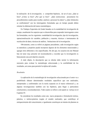 la realización de la investigación; o comprobar hipótesis, de ser el caso. ¿Qué se
hizo? ¿Cómo se hizo? ¿Por qué se hizo?            ¿Qué restricciones    presentaron los
procedimientos usados para recabar, analizar y procesar los datos? y ¿Qué obstáculos
se confrontaron? son las interrogantes formuladas que en tiempo pasado deben
orientar la elaboración del marco metodológico.
     En Trabajos Especiales de Grado basados en la modalidad de investigación de
campo, usualmente los aspectos que se desarrollan para responder interrogantes como
las formuladas, son los siguientes: modalidad de investigación, tipo de investigación,
operacionalización de variables, población y muestra, técnicas e instrumentos de
recolección de datos, técnicas de análisis, limitaciones de la investigación.
     Obviamente, como se refirió en páginas precedentes, cada investigación según
su naturaleza y propósito puede incorporar algunos de los elementos mencionados y
agregar otros diferentes a los especificados. De ahí que, los usuarios de este Manual
han de tener muy presente tal recomendación y recordar que la investigación es
básicamente una actividad de creación.
     A todo objeto, la descripción que se efectúe debe incluir la información
necesaria para evaluar la metodología seleccionada y la confiablidad de los
resultados, así como para permitir la réplica del estudio.


Resultados

     La aplicación de la metodología de investigación seleccionada por el autor va a
posibilitarle obtener determinados resultados específicos que son analizados,
interpretados y confrontados con la teoría expuesta en el marco referencial y, en
algunas investigaciones también con las hipótesis, para llegar a particulares
conclusiones y recomendaciones. Todo cuanto se refiere a este aparte se incluye en el
Capítulo IV.
     Se consideran los resultados como una nueva propuesta o formulación teórica,
práctica, o teórico-práctica (según el estudio realizado), que contribuye al
enriquecimiento del conocimiento; e igualmente constituyen un intento de plasmar en
 