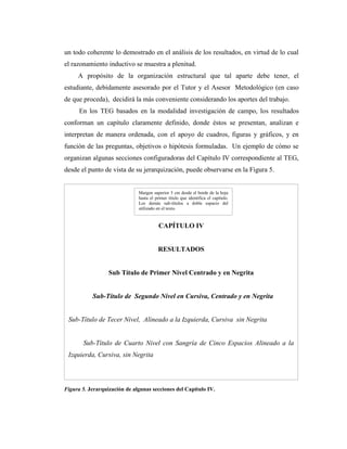 un todo coherente lo demostrado en el análisis de los resultados, en virtud de lo cual
el razonamiento inductivo se muestra a plenitud.
     A propósito de la organización estructural que tal aparte debe tener, el
estudiante, debidamente asesorado por el Tutor y el Asesor Metodológico (en caso
de que proceda), decidirá la más conveniente considerando los aportes del trabajo.
      En los TEG basados en la modalidad investigación de campo, los resultados
conforman un capítulo claramente definido, donde éstos se presentan, analizan e
interpretan de manera ordenada, con el apoyo de cuadros, figuras y gráficos, y en
función de las preguntas, objetivos o hipótesis formuladas. Un ejemplo de cómo se
organizan algunas secciones configuradoras del Capítulo IV correspondiente al TEG,
desde el punto de vista de su jerarquización, puede observarse en la Figura 5.


                              Margen superior 5 cm desde el borde de la hoja
                              hasta el primer título que identifica el capítulo.
                              Los demás sub-títulos a doble espacio del
                              utilizado en el texto.


                                         CAPÍTULO IV


                                        RESULTADOS


                  Sub Título de Primer Nivel Centrado y en Negrita


           Sub-Título de Segundo Nivel en Cursiva, Centrado y en Negrita


 Sub-Título de Tecer Nivel, Alineado a la Izquierda, Cursiva sin Negrita


       Sub-Título de Cuarto Nivel con Sangría de Cinco Espacios Alineado a la
 Izquierda, Cursiva, sin Negrita




Figura 5. Jerarquización de algunas secciones del Capítulo IV.
 