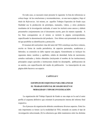 En todo caso, es necesario tener presente lo siguiente: la lista de referencias se
coloca luego de las conclusiones y recomendaciones, en una nueva página y bajo el
título de Referencias. Así mismo, en aquellos Trabajos Especiales de Grado cuya
finalidad sea la producción de prototipos, manuales, videos, y otros productos
resultantes de la investigación realizada, el autor los incluirá como anexos y deberá
presentarlos conjuntamente con el documento escrito, pero de manera separada. A
los fines consiguientes en el mismo se incluirá la página correspondiente,
especificando la denominación del producto. Este último será presentado de manera
tal que posibilite su identificación y protección.
     El resumen del curriculum vitae del autor del TEG constituye una breve síntesis,
escrita en forma de reseña periodística, de aspectos personales, académicos y
laborales; su extensión no debe superar una página. Generalmente se incluyen los
siguientes datos: nombres y apellidos; cédula de identidad; fecha de nacimiento;
estudios realizados y títulos obtenidos (incluyendo el nombre de las instituciones);
principales cargos ejercidos e instituciones donde los desempeñó, publicaciones de
su autoría, con especificación del medio de publicación. La transcripción de esta
página debe hacerse a un espacio.



                                     CAPÍTULO V


                EJEMPLOS DE ESQUEMAS PARA ORGANIZAR
                 EL TRABAJO ESPECIAL DE GRADO SEGÚN SU
                   MODALIDAD Y TIPO DE INVESTIGACIÓN


      La organización del Trabajo Especial de Grado es una etapa en la cual el autor
perfila el esquema definitivo que orientará la presentación interna del informe final
respectivo.
      En el proceso de organización deberán considerarse diversos aspectos. Entre los
más importantes se tienen: (a) la modalidad de TEG, tomando en cuenta el tipo de
investigación seleccionada; (b) la coherencia que debe mantenerse entre las distintas
 