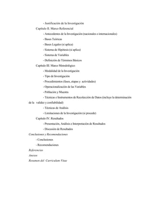 - Justificación de la Investigación
      Capítulo II. Marco Referencial
              - Antecedentes de la Investigación (nacionales o internacionales)
              - Bases Teóricas
              - Bases Legales (si aplica)
              - Sistema de Hipótesis (si aplica)
              - Sistema de Variables
              - Definición de Términos Básicos
      Capítulo III. Marco Metodológico
              - Modalidad de la Investigación
              - Tipo de Investigación
              - Procedimientos (fases, etapas y actividades)
              - Operacionalización de las Variables
              - Población y Muestra
              - Técnicas e Instrumentos de Recolección de Datos (incluye la determinación
de la validez y confiabilidad)
              - Técnicas de Análisis
              - Limitaciones de la Investigación (si procede)
      Capítulo IV. Resultados
              - Presentación, Análisis e Interpretación de Resultados
              - Discusión de Resultados
Conclusiones y Recomendaciones
      - Conclusiones
      - Recomendaciones
Referencias
Anexos
Resumen del Curriculum Vitae
 
