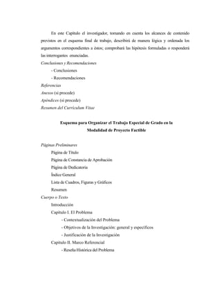 En este Capítulo el investigador, tomando en cuenta los alcances de contenido
previstos en el esquema final de trabajo, describirá de manera lógica y ordenada los
argumentos correspondientes a éstos; comprobará las hipótesis formuladas o responderá
las interrogantes enunciadas.
Conclusiones y Recomendaciones
      - Conclusiones
      - Recomendaciones
Referencias
Anexos (si procede)
Apéndices (si procede)
Resumen del Currículum Vitae


           Esquema para Organizar el Trabajo Especial de Grado en la
                             Modalidad de Proyecto Factible


Páginas Preliminares
      Página de Título
      Página de Constancia de Aprobación
      Página de Dedicatoria
      Índice General
      Lista de Cuadros, Figuras y Gráficos
      Resumen
Cuerpo o Texto
      Introducción
      Capítulo I. El Problema
              - Contextualización del Problema
              - Objetivos de la Investigación: general y específicos
              - Justificación de la Investigación
      Capítulo II. Marco Referencial
              - Reseña Histórica del Problema
 