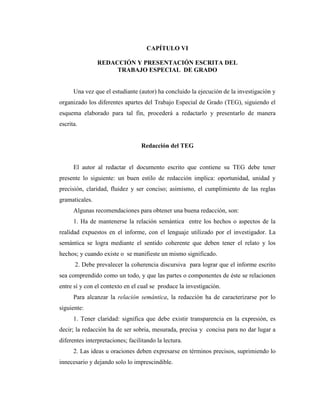 CAPÍTULO VI

                REDACCIÓN Y PRESENTACIÓN ESCRITA DEL
                     TRABAJO ESPECIAL DE GRADO


      Una vez que el estudiante (autor) ha concluido la ejecución de la investigación y
organizado los diferentes apartes del Trabajo Especial de Grado (TEG), siguiendo el
esquema elaborado para tal fin, procederá a redactarlo y presentarlo de manera
escrita.


                                  Redacción del TEG


      El autor al redactar el documento escrito que contiene su TEG debe tener
presente lo siguiente: un buen estilo de redacción implica: oportunidad, unidad y
precisión, claridad, fluidez y ser conciso; asimismo, el cumplimiento de las reglas
gramaticales.
      Algunas recomendaciones para obtener una buena redacción, son:
      1. Ha de mantenerse la relación semántica entre los hechos o aspectos de la
realidad expuestos en el informe, con el lenguaje utilizado por el investigador. La
semántica se logra mediante el sentido coherente que deben tener el relato y los
hechos; y cuando existe o se manifieste un mismo significado.
       2. Debe prevalecer la coherencia discursiva para lograr que el informe escrito
sea comprendido como un todo, y que las partes o componentes de éste se relacionen
entre sí y con el contexto en el cual se produce la investigación.
      Para alcanzar la relación semántica, la redacción ha de caracterizarse por lo
siguiente:
      1. Tener claridad: significa que debe existir transparencia en la expresión, es
decir; la redacción ha de ser sobria, mesurada, precisa y concisa para no dar lugar a
diferentes interpretaciones; facilitando la lectura.
      2. Las ideas u oraciones deben expresarse en términos precisos, suprimiendo lo
innecesario y dejando solo lo imprescindible.
 