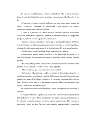 Lo expuesto precedentemente sobre la cualidad que debe poseer la redacción
desde el punto de vista de la relación semántica, plantea la necesidad de evitar el uso
de:
      - Expresiones, frases o términos ambiguos, oscuros, vagos, poco usuales; así
mismo, expresiones indicativas de subjetividad o que sugieran un excesivo
entusiasmo para tratar de convencer al lector.
      - Frases u expresiones de carácter retórico (literarias, poéticas, novelísticas,
coloquiales, metafóricas, figurativas). También es necesario evitar el uso de palabras
pomposas, de frases sonoras o populares, de mal gusto.
      - Términos muy especializados, a menos que la temática abordada en el TEG así
lo exija. Cuando esto último ocurra es conveniente mencionar su correcto significado
o traducción, salvo que se esté seguro de la familiarización del lector con el término.
      - Neologismos, es decir la utilización de vocablos en otro idioma.
      - Abreviaturas, aunque pueden permitirse en las notas al pie de página, en la
citas de referencias, en la aclaratorias dentro de paréntesis, en los cuadros, figuras y
gráficos.
      - La prolijidad de palabras, el solecismo (alteración de la sintaxis normal de las
palabras en una oración), y las ideas obvias o muy repetidas.
      - Ideas quiméricas que no se relacionan con la realidad.
      - Barbarismos (alteración de vocablos o empleo de éstos impropiamente), la
cacofonía (repetición inmediata de vocales), el pleonasmo (agregado innecesario para
recalcar una idea), el hipérbaton (cambio en la estructura gramatical lógica de una
frase, debido a la inversión en el discurso del orden que deben tener las palabras con
arreglo a las leyes de la sintaxis regular).
      La coherencia discursiva se manifiesta a través de la progresión temática y la
cohesión.
      1. Progresión temática significa que los aspectos a desarrollar en cada aparte del
Trabajo Especial de Grado deben caracterizarse porque las oraciones conformantes de
los párrafos posean la necesaria secuencia lógica; secuencia que debe mantenerse
entre unos y otros en tanto fracciones que encierran ideas concretas y completas.
 