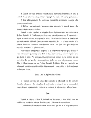 4. Cuando se usen términos estadísticos se menciona el término; en tanto el
símbolo ha de colocarse entre paréntesis. Ejemplo: La media ( ) del grupo fue de…
     5. Usar adecuadamente los signos de puntuación, ajustándose siempre a las
normas gramaticales.
     6. Utilizar adecuadamente las mayúsculas, ajustando el uso de éstas a las
normas gramaticales respectivas.
     Cuando el autor concluye la redacción de los distintos apartes que conforman el
Trabajo Especial de Grado es conveniente que lea cuidadosamente el manuscrito, a
objeto de hacer verificaciones y correcciones. En este orden de ideas, se recomienda
que una persona calificada (especialista en la temática del TEG y buen lector), lea la
versión elaborada; sin duda, sus opiniones serán        de gran valía para lograr un
producto intelectual de óptima calidad.
     Para concluir esta parte del Capítulo VI es importante expresar que, el estilo de
redacción es muy personal; surge de la particular manera de pensar y exponer ideas
que tiene el autor. Por consiguiente, proporcionar normas en tal sentido es casi
imposible. De ahí que las recomendaciones dadas son solo orientaciones; pero no
debe olvidarse nunca que un Trabajo Especial de Grado debe ser redactado con
sobriedad, precisión, sencillez, objetividad, claridad y concreción. Es decir, utilizando
un lenguaje formal.


                          Citas, Lista de Referencias y Notas


     El Trabajo Especial de Grado debe cumplir a cabalidad con los aspectos
formales referentes a las citas, lista de referencias y notas; de ahí la necesidad de
proporcionar a los estudiantes y tutores, un conjunto de orientaciones sobre el tema.


                                          Citas


     Cuando se redacta el texto de un TEG, con frecuencia el autor utiliza citas con
el objeto de reproducir material de otro trabajo y respaldar planteamientos.
     La importancia de su uso estriba en la confianza que dan al lector y la seguridad
 