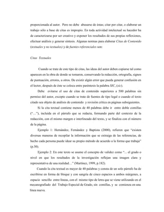 proporcionada al autor. Pero no debe abusarse de éstas; citar por citar, o elaborar un
trabajo sólo a base de citas es impropio. En toda actividad intelectual su hacedor ha
de caracterizarse por ser creativo y exponer los resultados de sus propias reflexiones,
efectuar análisis y generar síntesis. Algunas normas para elaborar Citas de Contenido
(textuales y no textuales) y de fuentes referenciales son:


Citas Textuales


      Cuando se trate de este tipo de citas, las ideas del autor deben copiarse tal como
aparecen en la obra de donde se tomaron, conservando la redacción, ortografía, signos
de puntuación, errores, u otros. De existir algún error que pueda generar confusión en
el lector, después de éste se coloca entre paréntesis la palabra SIC, (sic).
     Debe       evitarse el uso de citas de contenido superiores a 500 palabras sin
permiso del autor, excepto cuando se trate de fuentes de tipo legal o cuando el texto
citado sea objeto de análisis de contenido y revisión crítica en páginas subsiguientes.
     Si la cita textual contiene menos de 40 palabras debe ir entre doble comillas
(“…”), incluida en el párrafo que se redacta, formando parte del contexto de la
redacción, con el mismo margen e interlineado del texto, y se finaliza con el número
de la página.
     Ejemplo 1: Hernández, Fernández y Baptista (2000), refieren que “existen
diversas maneras de recopilar la información que se extraiga de las referencias, de
hecho cada persona puede idear su propio método de acuerdo a la forma que trabaja”
(p.30).
     Ejemplo 2: En este texto se asume el concepto de validez como “... el grado o
nivel en que los resultados de la investigación reflejan una imagen clara y
representativa de una realidad…” (Martínez, 1999, p.182).
     Cuando la cita textual es mayor de 40 palabras y consta de un solo párrafo ha de
escribirse en forma de bloque y con sangría de cinco espacios a ambos márgenes, a
espacio sencillo entre líneas, con el mismo tipo de letra que se viene utilizando en el
mecanografiado del Trabajo Especial de Grado, sin comillas, y se comienza en una
línea nueva.
 