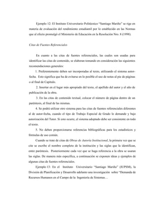 Ejemplo 12: El Instituto Universitario Politécnico “Santiago Mariño” se rige en
materia de evaluación del rendimiento estudiantil por lo establecido en las Normas
que al efecto promulgó el Ministerio de Educación en la Resolución Nro. 8 (1998).


Citas de Fuentes Referenciales


      En cuanto a las citas de fuentes referenciales, las cuales son usadas para
identificar las citas de contenido, se elaboran tomando en consideración las siguientes
recomendaciones generales:
     1. Preferentemente deben ser incorporadas al texto, utilizando el sistema autor-
fecha. Esto significa que ha de evitarse en lo posible el uso de notas al pie de páginas
o al final de Capítulo.
      2. Insertar en el lugar más apropiado del texto, el apellido del autor y el año de
publicación de la obra.
      3. En las citas de contenido textual, colocar el número de página dentro de un
paréntesis, al final de las mismas.
      4. Se podrá utilizar otro sistema para las citas de fuentes referenciales diferentes
al de autor-fecha, cuando el tipo de Trabajo Especial de Grado lo demande y bajo
autorización del Tutor. Si esto ocurre, el sistema adoptado debe ser consistente en todo
el texto.
      5. No deben proporcionarse referencias bibliográficas para los estadísticos y
fórmulas de uso común.
      Cuando se trate de citas de Obras de Autoría Institucional, la primera vez que se
cite se escribe el nombre completo de la institución y las siglas que la identifican,
entre paréntesis. Posteriormente cada vez que se haga referencia a la obra se usaran
las siglas. De manera más específica, a continuación se exponen ideas y ejemplos de
algunas citas de fuentes referenciales.
      Ejemplo 13: En el     Instituto     Universitario “Santiago Mariño” (IUPSM), la
División de Planificación y Desarrollo adelanto una investigación sobre “Demanda de
Recursos Humanos en el Campo de la Ingeniería de Sistemas…
 