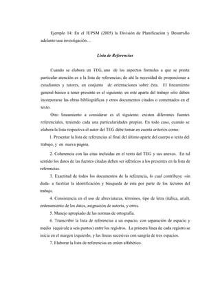 Ejemplo 14: En el IUPSM (2005) la División de Planificación y Desarrollo
adelanto una investigación…


                                  Lista de Referencias


      Cuando se elabora un TEG, uno de los aspectos formales a que se presta
particular atención es a la lista de referencias; de ahí la necesidad de proporcionar a
estudiantes y tutores, un conjunto      de orientaciones sobre ésta.      El lineamiento
general-básico a tener presente es el siguiente: en este aparte del trabajo sólo deben
incorporarse las obras bibliográficas y otros documentos citados o comentados en el
texto.
      Otro lineamiento a considerar es el siguiente: existen diferentes fuentes
referenciales, teniendo cada una particularidades propias. En todo caso, cuando se
elabora la lista respectiva el autor del TEG debe tomar en cuenta criterios como:
     1. Presentar la lista de referencias al final del último aparte del cuerpo o texto del
trabajo, y en nueva página.

     2. Coherencia con las citas incluidas en el texto del TEG y sus anexos. En tal
sentido los datos de las fuentes citadas deben ser idénticos a los presentes en la lista de
referencias.
     3. Exactitud de todos los documentos de la referencia, lo cual contribuye -sin
duda- a facilitar la identificación y búsqueda de ésta por parte de los lectores del
trabajo.
     4. Consistencia en el uso de abreviaturas, términos, tipo de letra (itálica, arial),
ordenamiento de los datos, asignación de autoría, y otros.
     5. Manejo apropiado de las normas de ortografía.
     6. Transcribir la lista de referencias a un espacio, con separación de espacio y
medio (equivale a seis puntos) entre los registros. La primera línea de cada registro se
inicia en el margen izquierdo, y las líneas sucesivas con sangría de tres espacios.
     7. Elaborar la lista de referencias en orden alfabético.


         medio
 