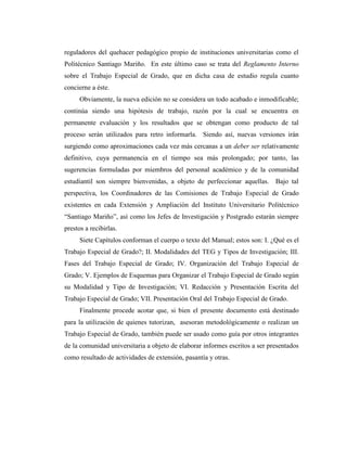 reguladores del quehacer pedagógico propio de instituciones universitarias como el
Politécnico Santiago Mariño. En este último caso se trata del Reglamento Interno
sobre el Trabajo Especial de Grado, que en dicha casa de estudio regula cuanto
concierne a éste.
      Obviamente, la nueva edición no se considera un todo acabado e inmodificable;
continúa siendo una hipótesis de trabajo, razón por la cual se encuentra en
permanente evaluación y los resultados que se obtengan como producto de tal
proceso serán utilizados para retro informarla. Siendo así, nuevas versiones irán
surgiendo como aproximaciones cada vez más cercanas a un deber ser relativamente
definitivo, cuya permanencia en el tiempo sea más prolongado; por tanto, las
sugerencias formuladas por miembros del personal académico y de la comunidad
estudiantil son siempre bienvenidas, a objeto de perfeccionar aquellas. Bajo tal
perspectiva, los Coordinadores de las Comisiones de Trabajo Especial de Grado
existentes en cada Extensión y Ampliación del Instituto Universitario Politécnico
“Santiago Mariño”, así como los Jefes de Investigación y Postgrado estarán siempre
prestos a recibirlas.
      Siete Capítulos conforman el cuerpo o texto del Manual; estos son: I. ¿Qué es el
Trabajo Especial de Grado?; II. Modalidades del TEG y Tipos de Investigación; III.
Fases del Trabajo Especial de Grado; IV. Organización del Trabajo Especial de
Grado; V. Ejemplos de Esquemas para Organizar el Trabajo Especial de Grado según
su Modalidad y Tipo de Investigación; VI. Redacción y Presentación Escrita del
Trabajo Especial de Grado; VII. Presentación Oral del Trabajo Especial de Grado.
      Finalmente procede acotar que, si bien el presente documento está destinado
para la utilización de quienes tutorizan, asesoran metodológicamente o realizan un
Trabajo Especial de Grado, también puede ser usado como guía por otros integrantes
de la comunidad universitaria a objeto de elaborar informes escritos a ser presentados
como resultado de actividades de extensión, pasantía y otras.
 