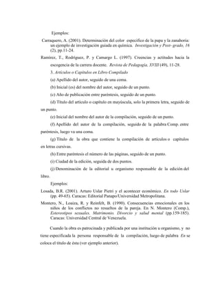 Ejemplos:
Carraquero, A. (2001). Determinación del color especifico de la papa y la zanahoria:
     un ejemplo de investigación guiada en química. Investigación y Post- grado, 16
     (2), pp.11-24.
Ramírez, T., Rodríguez, P. y Camargo L. (1997). Creencias y actitudes hacia la
         escogencia de la carrera docente. Revista de Pedagogía, XVIII (49), 11-28.
         3. Artículos o Capítulos en Libro Compilado
         (a) Apellido del autor, seguido de una coma.
         (b) Inicial (es) del nombre del autor, seguido de un punto.
         (c) Año de publicación entre paréntesis, seguido de un punto.
         (d) Título del artículo o capítulo en mayúscula, solo la primera letra, seguido de
un punto.
         (e) Inicial del nombre del autor de la compilación, seguido de un punto.
         (f) Apellido del autor de la compilación, seguido de la palabra Comp. entre
paréntesis, luego va una coma.
         (g) Título de la obra que contiene la compilación de artículos o capítulos
en letras cursivas.
         (h) Entre paréntesis el número de las páginas, seguido de un punto.
         (i) Ciudad de la edición, seguida de dos puntos.
         (j) Denominación de la editorial u organismo responsable de la edición del
libro.
         Ejemplos:
Losada, B.R. (2001). Arturo Uslar Pietri y el acontecer económico. En todo Uslar
     (pp. 49-65). Caracas: Editorial Panapo/Universidad Metropolitana.
Montero, N., Loaiza, R. y Reinfelt, B. (1990). Consecuencias emocionales en los
    niños de los conflictos no resueltos de la pareja. En N. Montero (Comp.),
    Estereotipos sexuales. Matrimonio. Divorcio y salud mental (pp.159-185).
    Caracas: Universidad Central de Venezuela.

     Cuando la obra es patrocinada y publicada por una institución u organismo, y no
tiene especificada la persona responsable de la compilación, luego de palabra En se
coloca el título de ésta (ver ejemplo anterior).
 