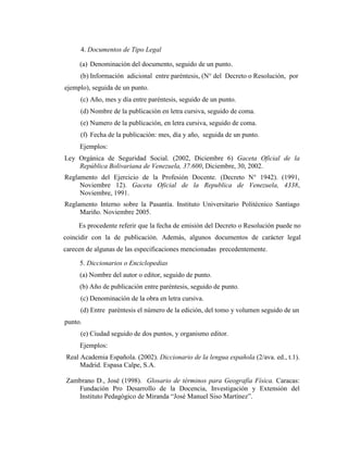 4. Documentos de Tipo Legal

     (a) Denominación del documento, seguido de un punto.
     (b) Información adicional entre paréntesis, (N° del Decreto o Resolución, por
ejemplo), seguida de un punto.
     (c) Año, mes y día entre paréntesis, seguido de un punto.
     (d) Nombre de la publicación en letra cursiva, seguido de coma.
     (e) Numero de la publicación, en letra cursiva, seguido de coma.
     (f) Fecha de la publicación: mes, día y año, seguida de un punto.
     Ejemplos:
Ley Orgánica de Seguridad Social. (2002, Diciembre 6) Gaceta Oficial de la
    República Bolivariana de Venezuela, 37.600, Diciembre, 30, 2002.
Reglamento del Ejercicio de la Profesión Docente. (Decreto N° 1942). (1991,
     Noviembre 12). Gaceta Oficial de la Republica de Venezuela, 4338,
     Noviembre, 1991.
Reglamento Interno sobre la Pasantía. Instituto Universitario Politécnico Santiago
     Mariño. Noviembre 2005.
     Es procedente referir que la fecha de emisión del Decreto o Resolución puede no
coincidir con la de publicación. Además, algunos documentos de carácter legal
carecen de algunas de las especificaciones mencionadas precedentemente.

     5. Diccionarios o Enciclopedias
     (a) Nombre del autor o editor, seguido de punto.
     (b) Año de publicación entre paréntesis, seguido de punto.
     (c) Denominación de la obra en letra cursiva.
     (d) Entre paréntesis el número de la edición, del tomo y volumen seguido de un
punto.
     (e) Ciudad seguido de dos puntos, y organismo editor.
     Ejemplos:
Real Academia Española. (2002). Diccionario de la lengua española (2/ava. ed., t.1).
     Madrid. Espasa Calpe, S.A.

Zambrano D., José (1998). Glosario de términos para Geografía Física. Caracas:
   Fundación Pro Desarrollo de la Docencia, Investigación y Extensión del
   Instituto Pedagógico de Miranda “José Manuel Siso Martínez”.
 