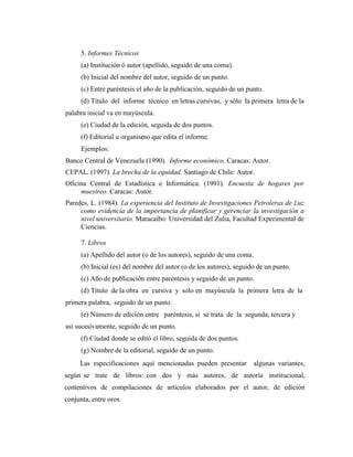 5. Informes Técnicos
      (a) Institución ó autor (apellido, seguido de una coma).
      (b) Inicial del nombre del autor, seguido de un punto.
      (c) Entre paréntesis el año de la publicación, seguido de un punto.
      (d) Título del informe técnico en letras cursivas, y sólo la primera letra de la
palabra inicial va en mayúscula.
      (e) Ciudad de la edición, seguida de dos puntos.
      (f) Editorial u organismo que edita el informe.
      Ejemplos:
Banco Central de Venezuela (1990). Informe económico. Caracas: Autor.
CEPAL. (1997). La brecha de la equidad. Santiago de Chile: Autor.
Oficina Central de Estadística e Informática. (1991). Encuesta de hogares por
     muestreo. Caracas: Autor.
Paredes, L. (1984). La experiencia del Instituto de Investigaciones Petroleras de Luz
     como evidencia de la importancia de planificar y gerenciar la investigación a
     nivel universitario. Maracaibo: Universidad del Zulia, Facultad Experimental de
     Ciencias.

      7. Libros
      (a) Apellido del autor (o de los autores), seguido de una coma.
      (b) Inicial (es) del nombre del autor (o de los autores), seguido de un punto.
      (c) Año de publicación entre paréntesis y seguido de un punto.
      (d) Título de la obra en cursiva y solo en mayúscula la primera letra de la
primera palabra, seguido de un punto.
      (e) Número de edición entre paréntesis, si se trata de la segunda, tercera y
así sucesivamente, seguido de un punto.
      (f) Ciudad donde se editó el libro, seguida de dos puntos.
      (g) Nombre de la editorial, seguido de un punto.
     Las especificaciones aquí mencionadas pueden presentar           algunas variantes,
según se trate de libros: con dos y más autores, de autoría institucional,
contentivos de compilaciones de artículos elaborados por el autor, de edición
conjunta, entre oros.
 