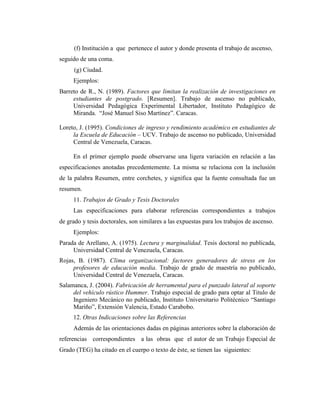 (f) Institución a que pertenece el autor y donde presenta el trabajo de ascenso,
seguido de una coma.
      (g) Ciudad.
     Ejemplos:
Barreto de R., N. (1989). Factores que limitan la realización de investigaciones en
     estudiantes de postgrado. [Resumen]. Trabajo de ascenso no publicado,
     Universidad Pedagógica Experimental Libertador, Instituto Pedagógico de
     Miranda. “José Manuel Siso Martínez”. Caracas.

Loreto, J. (1995). Condiciones de ingreso y rendimiento académico en estudiantes de
     la Escuela de Educación – UCV. Trabajo de ascenso no publicado, Universidad
     Central de Venezuela, Caracas.

     En el primer ejemplo puede observarse una ligera variación en relación a las
especificaciones anotadas precedentemente. La misma se relaciona con la inclusión
de la palabra Resumen, entre corchetes, y significa que la fuente consultada fue un
resumen.
     11. Trabajos de Grado y Tesis Doctorales
     Las especificaciones para elaborar referencias correspondientes a trabajos
de grado y tesis doctorales, son similares a las expuestas para los trabajos de ascenso.
     Ejemplos:
Parada de Arellano, A. (1975). Lectura y marginalidad. Tesis doctoral no publicada,
     Universidad Central de Venezuela, Caracas.
Rojas, B. (1987). Clima organizacional: factores generadores de stress en los
     profesores de educación media. Trabajo de grado de maestría no publicado,
     Universidad Central de Venezuela, Caracas.
Salamanca, J. (2004). Fabricación de herramental para el punzado lateral al soporte
     del vehículo rústico Hummer. Trabajo especial de grado para optar al Titulo de
     Ingeniero Mecánico no publicado, Instituto Universitario Politécnico “Santiago
     Mariño”, Extensión Valencia, Estado Carabobo.
     12. Otras Indicaciones sobre las Referencias
     Además de las orientaciones dadas en páginas anteriores sobre la elaboración de
referencias correspondientes a las obras que el autor de un Trabajo Especial de
Grado (TEG) ha citado en el cuerpo o texto de éste, se tienen las siguientes:
 