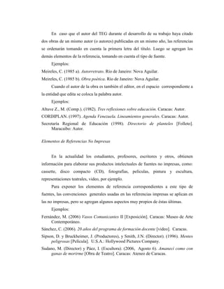 En caso que el autor del TEG durante el desarrollo de su trabajo haya citado
dos obras de un mismo autor (o autores) publicadas en un mismo año, las referencias
se ordenarán tomando en cuenta la primera letra del título. Luego se agregan los
demás elementos de la referencia, tomando en cuenta el tipo de fuente.
     Ejemplos:
Meireles, C. (1985 a). Autorretrato. Río de Janeiro: Nova Aguilar.
Meireles, C. (1985 b). Obra poética. Río de Janeiro: Nova Aguilar.
     Cuando el autor de la obra es también el editor, en el espacio correspondiente a
la entidad que edita se coloca la palabra autor.
     Ejemplos:
Altuve Z., M. (Comp.). (1982). Tres reflexiones sobre educación. Caracas: Autor.
CORDIPLAN. (1997). Agenda Venezuela. Lineamientos generales. Caracas: Autor.
Secretaría Regional de Educación (1998). Directorio de planteles [Folleto].
     Maracaibo: Autor.

Elementos de Referencias No Impresas


     En la actualidad los estudiantes, profesores, escritores y otros, obtienen
información para elaborar sus productos intelectuales de fuentes no impresas, como:
cassette, disco compacto (CD), fotografías, películas, pintura y escultura,
representaciones teatrales, video, por ejemplo.
     Para exponer los elementos de referencia correspondientes a este tipo de
fuentes, las convenciones generales usadas en las referencias impresas se aplican en
las no impresas, pero se agregan algunos aspectos muy propios de éstas últimas.
     Ejemplos:
Fernández, M. (2006) Vasos Comunicantes II [Exposición]. Caracas: Museo de Arte
     Contemporáneo.
Sánchez, C. (2006). 20 años del programa de formación docente [video]. Caracas.
Sipson, D. y Bruckheimer, J. (Productores), y Smith, J.N. (Director). (1996). Mentes
     peligrosas [Película]. U.S.A.: Hollywood Pictures Company.
Sudano, M. (Director) y Páez, I. (Escultora). (2006, Agosto 6). Amanecí como con
     ganas de morirme [Obra de Teatro]. Caracas: Ateneo de Caracas.
 
