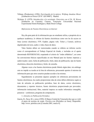 Tribuna. (Productora). (1996). Enciclopedia de la música: Wolfang Amadeus Mozar
     [Grabación en Power CD N° AD-30007]. Madrid.
Wickens. E. (1979). Introducción a la sociología. Entrevista con el Dr. M. Brown
    [Grabación en Cassette]. Caracas, Venezuela: Universidad Nacional
    Experimental Simón Rodriguez y Bank Street Collage.

     Referencias de Fuentes Electrónicas en Internet


     Hoy día gran parte de la información que un estudiante utiliza, a propósito de su
quehacer académico, lo obtiene de fuentes electrónicas como son las de acceso en
línea (correo electrónico, FTP, Gopher, página web, Telnet y Usenet), archivos
digitalizados de texto, audio o video, bases de datos.
     Tales fuentes deben ser mencionadas cuando se elabora un informe escrito
como el correspondiente al Trabajo Especial de Grado, e incluidas en el aparte
denominado REFERENCIAS, respetando el criterio de “orden alfabético”, así como
las convenciones básicas especificadas en este Manual para las fuentes impresas y
audiovisuales: autor, fecha de publicación, título, datos de publicación, tipo de fuente
electrónica, dirección electrónica y fecha de consulta.
     Algunas veces a las fuentes electrónicas puede faltarle algún dato; sin embrago
esto no impide su reseña en la lista de referencias, procurando aportar el máximo de
información para que otros usuarios puedan acceder a las mismas.
     Seguidamente se presentan algunos ejemplos de referencias provenientes de
fuentes electrónicas, las cuales proporcionan idea de cómo deben elaborarse según se
trate de artículos en publicación periódica, base de datos, correo electrónico,
documentos y reportes técnicos, fuente electrónica proporcionada por proveedor,
información institucional, libro, material impreso en medio informático intangible,
ponencia – conferencia, programa de computación.
     1. Artículos en Publicación Periódica
García, H., Nava, M. y otros (1999). El Banco Central de Venezuela dice que se violó
     el pacto de recortes de crudo. Petróleo.com [Periódico en línea]. Disponible:
     http://www. petróleo.com [Consulta:2001, marzo 8]
 