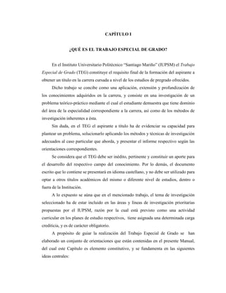 CAPÍTULO I


                   ¿QUÉ ES EL TRABAJO ESPECIAL DE GRADO?


      En el Instituto Universitario Politécnico “Santiago Mariño” (IUPSM) el Trabajo
Especial de Grado (TEG) constituye el requisito final de la formación del aspirante a
obtener un título en la carrera cursada a nivel de los estudios de pregrado ofrecidos.
      Dicho trabajo se concibe como una aplicación, extensión y profundización de
los conocimientos adquiridos en la carrera, y consiste en una investigación de un
problema teórico-práctico mediante el cual el estudiante demuestra que tiene dominio
del área de la especialidad correspondiente a la carrera, así como de los métodos de
investigación inherentes a ésta.
      Sin duda, en el TEG el aspirante a título ha de evidenciar su capacidad para
plantear un problema, solucionarlo aplicando los métodos y técnicas de investigación
adecuados al caso particular que aborda, y presentar el informe respectivo según las
orientaciones correspondientes.
      Se considera que el TEG debe ser inédito, pertinente y constituir un aporte para
el desarrollo del respectivo campo del conocimiento. Por lo demás, el documento
escrito que lo contiene se presentará en idioma castellano, y no debe ser utilizado para
optar a otros títulos académicos del mismo o diferente nivel de estudios, dentro o
fuera de la Institución.
      A lo expuesto se aúna que en el mencionado trabajo, el tema de investigación
seleccionado ha de estar incluido en las áreas y líneas de investigación prioritarias
propuestas por el IUPSM, razón por la cual está previsto como una actividad
curricular en los planes de estudio respectivos, tiene asignada una determinada carga
crediticia, y es de carácter obligatorio.
      A propósito de guiar la realización del Trabajo Especial de Grado se han
elaborado un conjunto de orientaciones que están contenidas en el presente Manual,
del cual este Capítulo es elemento constitutivo, y se fundamenta en las siguientes
ideas centrales:
 
