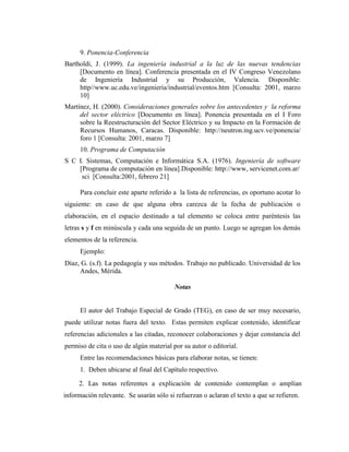 9. Ponencia-Conferencia
Bartholdi, J. (1999). La ingeniería industrial a la luz de las nuevas tendencias
     [Documento en línea]. Conferencia presentada en el IV Congreso Venezolano
     de Ingeniería Industrial y su Producción, Valencia. Disponible:
     http//www.uc.edu.ve/ingeniería/industrial/eventos.htm [Consulta: 2001, marzo
     10]
Martínez, H. (2000). Consideraciones generales sobre los antecedentes y la reforma
     del sector eléctrico [Documento en línea]. Ponencia presentada en el I Foro
     sobre la Reestructuración del Sector Eléctrico y su Impacto en la Formación de
     Recursos Humanos, Caracas. Disponible: http://neutron.ing.ucv.ve/ponencia/
     foro 1 [Consulta: 2001, marzo 7]
      10. Programa de Computación
S C I. Sistemas, Computación e Informática S.A. (1976). Ingeniería de software
    [Programa de computación en línea].Disponible: http://www, servicenet.com.ar/
     sci [Consulta:2001, febrero 21]

      Para concluir este aparte referido a la lista de referencias, es oportuno acotar lo
siguiente: en caso de que alguna obra carezca de la fecha de publicación o
elaboración, en el espacio destinado a tal elemento se coloca entre paréntesis las
letras s y f en minúscula y cada una seguida de un punto. Luego se agregan los demás
elementos de la referencia.
      Ejemplo:
Díaz, G. (s.f). La pedagogía y sus métodos. Trabajo no publicado. Universidad de los
     Andes, Mérida.

                                         Notas


      El autor del Trabajo Especial de Grado (TEG), en caso de ser muy necesario,
puede utilizar notas fuera del texto. Estas permiten explicar contenido, identificar
referencias adicionales a las citadas, reconocer colaboraciones y dejar constancia del
permiso de cita o uso de algún material por su autor o editorial.
      Entre las recomendaciones básicas para elaborar notas, se tienen:
      1. Deben ubicarse al final del Capítulo respectivo.

     2. Las notas referentes a explicación de contenido contemplan o amplían
información relevante. Se usarán sólo si refuerzan o aclaran el texto a que se refieren.
 