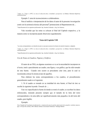 2
 López, A. y Vega C. (1997). La clase de educación física. Actualidad y perspectivas. La Habana: Ediciones Deportivas
Latinoamericanas.

           Ejemplo 3: nota de reconocimiento a colaboradores.
           Para el análisis e interpretación de los datos el autor de la presente investigación
contó con la asistencia técnica del personal3 perteneciente al Departamento de…
3
    Específicamente de los siguientes profesionales: Ing. Anselmo Cedreañez e Ing. Luís Santorus.

           Vale recordar que las notas se colocan al final del Capítulo respectivo, y la
manera como se incorporan puede observarse seguidamente:


                                                Notas del Capítulo VIII

1
    Las notas correspondientes a un derecho de autor se usan para reconocer las fuentes de material reimpreso o adaptado.
2
 López, A. y Vega C. (1997). La clase de educación física. Actualidad y perspectivas. La Habana: Ediciones Deportivas
Latinoamericanas.
3
    Específicamente de los siguientes profesionales: Ing. Anselmo Cedreañez e Ing. Luís Santorus.



Uso de Notas en Cuadros, Figuras y Gráficos


           El autor de un TEG, en algunas ocasiones se ve en la necesidad de incorporar en
el texto, total o parcialmente un cuadro, una figura, o un gráfico, que ha sido tomado
de otra fuente.               Cuando esto ocurre es procedente citar ésta, para lo cual se
recomienda colocar la misma al pie de aquellos.
           Para elaborar las notas correspondientes a los cuadros, el procedimiento
generalmente usado es el siguiente:
           1. Si el cuadro es tomado en su totalidad de otra fuente, al final de éste se
escribe la siguiente leyenda: Tomado de …
           Una vez especificada la fuente de donde se tomó el cuadro, se escriben los datos
referenciales, teniendo presente siempre que el tamaño de la letra del texto
correspondiente a la nota debe ser significativamente más pequeña a la del texto del
cuadro, pero legible.
           Ejemplo:
Nota. Tomado de Tecnologías de información y comunicación para la gestión empresarial de la pequeña y mediana empresa.
(pp. 37-39) por M. de Pérez, 2005, Mérida: Instituto Universitario Politécnico “Santiago Mariño”.
 